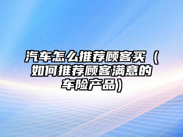 汽車怎么推薦顧客買（如何推薦顧客滿意的車險(xiǎn)產(chǎn)品）