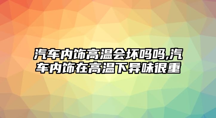 汽車內(nèi)飾高溫會(huì)壞嗎嗎,汽車內(nèi)飾在高溫下異味很重