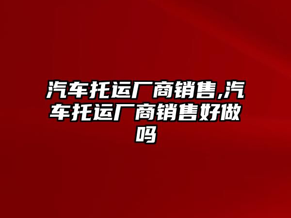 汽車托運(yùn)廠商銷售,汽車托運(yùn)廠商銷售好做嗎