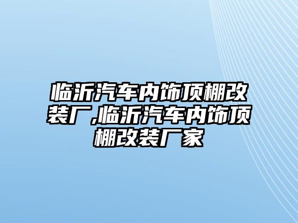 臨沂汽車內(nèi)飾頂棚改裝廠,臨沂汽車內(nèi)飾頂棚改裝廠家