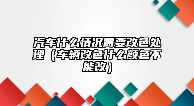 汽車什么情況需要改色處理（車輛改色什么顏色不能改）