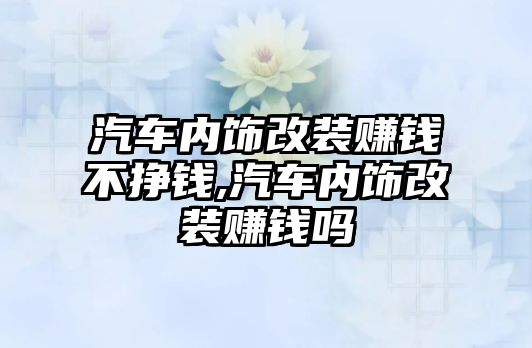 汽車內(nèi)飾改裝賺錢不掙錢,汽車內(nèi)飾改裝賺錢嗎