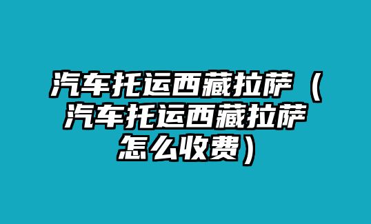 汽車托運西藏拉薩（汽車托運西藏拉薩怎么收費）