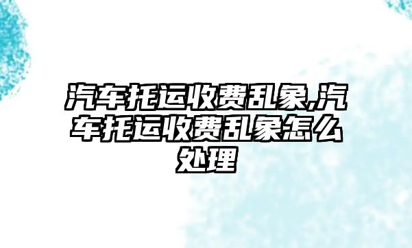 汽車托運收費亂象,汽車托運收費亂象怎么處理