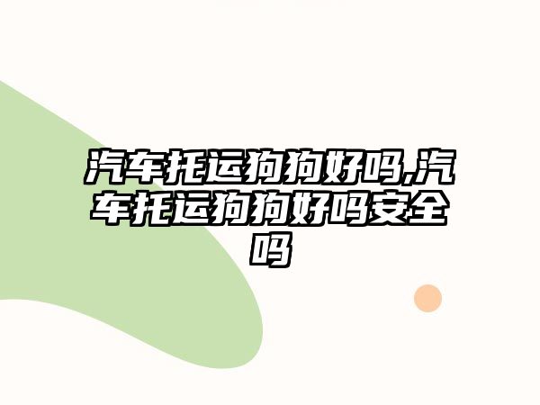 汽車托運狗狗好嗎,汽車托運狗狗好嗎安全嗎