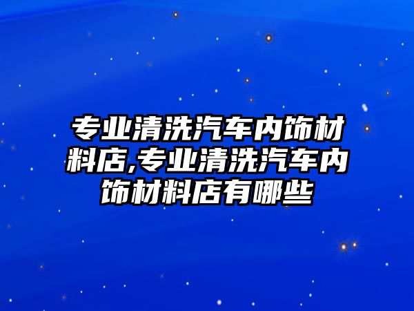 專業(yè)清洗汽車內(nèi)飾材料店,專業(yè)清洗汽車內(nèi)飾材料店有哪些