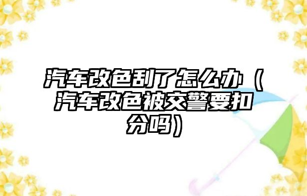 汽車改色刮了怎么辦（汽車改色被交警要扣分嗎）