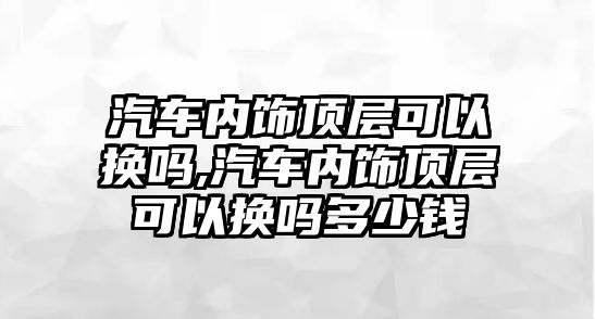 汽車內(nèi)飾頂層可以換嗎,汽車內(nèi)飾頂層可以換嗎多少錢