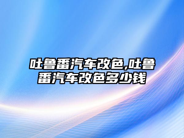 吐魯番汽車改色,吐魯番汽車改色多少錢