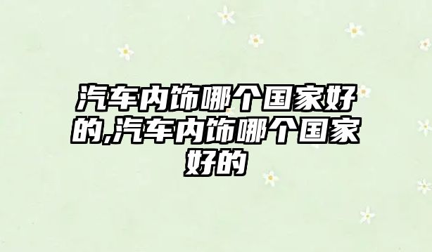 汽車內(nèi)飾哪個(gè)國(guó)家好的,汽車內(nèi)飾哪個(gè)國(guó)家好的