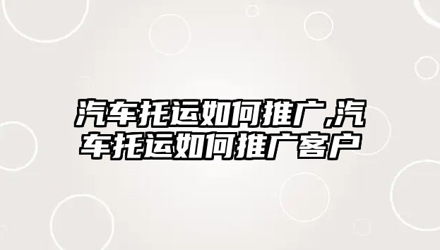 汽車托運如何推廣,汽車托運如何推廣客戶