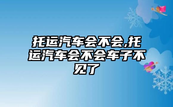 托運汽車會不會,托運汽車會不會車子不見了