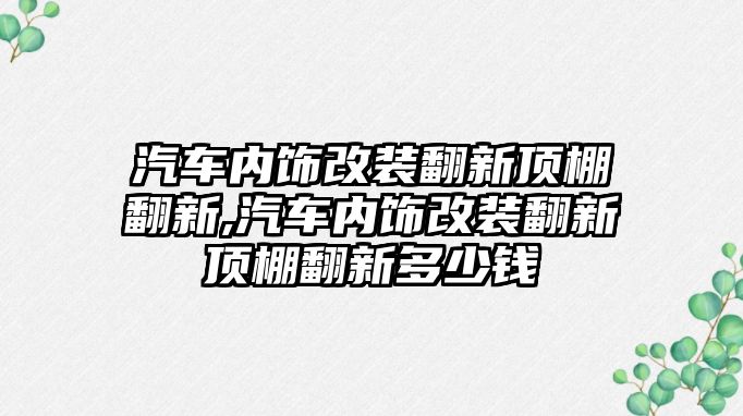 汽車內(nèi)飾改裝翻新頂棚翻新,汽車內(nèi)飾改裝翻新頂棚翻新多少錢