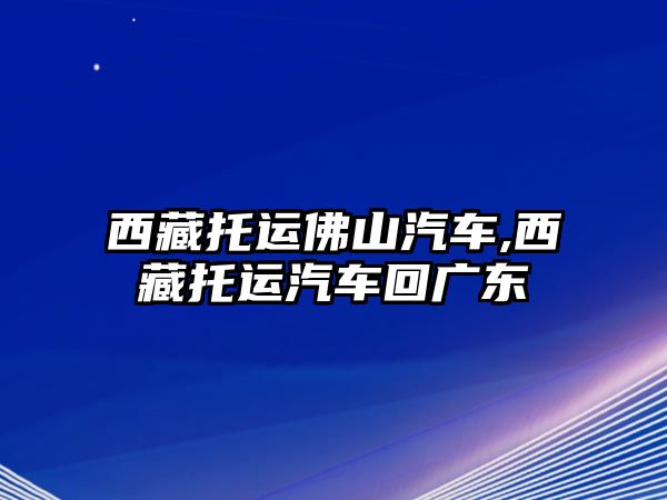 西藏托運(yùn)佛山汽車,西藏托運(yùn)汽車回廣東