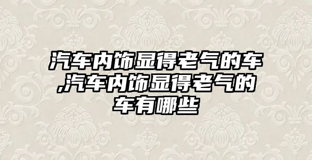 汽車內(nèi)飾顯得老氣的車,汽車內(nèi)飾顯得老氣的車有哪些