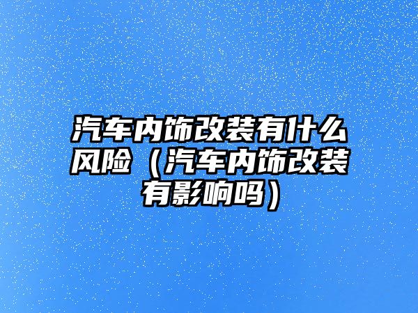 汽車內(nèi)飾改裝有什么風(fēng)險（汽車內(nèi)飾改裝有影響嗎）