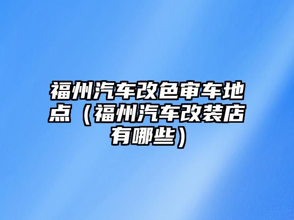 福州汽車改色審車地點(diǎn)（福州汽車改裝店有哪些）