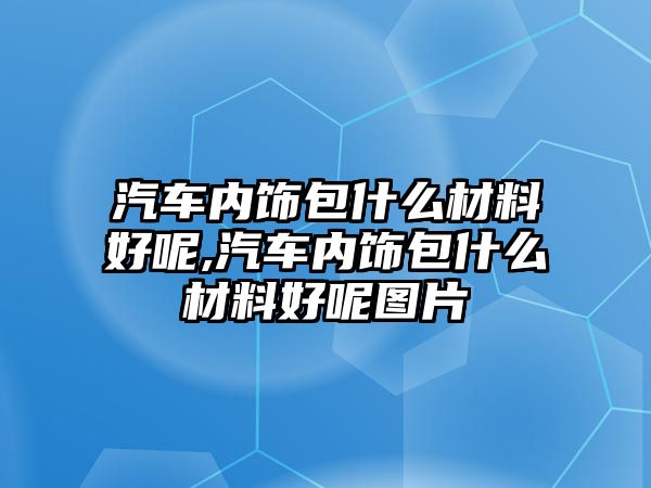 汽車內(nèi)飾包什么材料好呢,汽車內(nèi)飾包什么材料好呢圖片