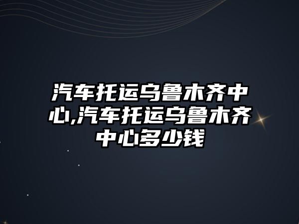 汽車托運(yùn)烏魯木齊中心,汽車托運(yùn)烏魯木齊中心多少錢