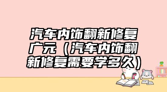 汽車內(nèi)飾翻新修復(fù)廣元（汽車內(nèi)飾翻新修復(fù)需要學(xué)多久）