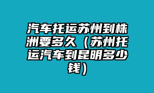 汽車托運蘇州到株洲要多久（蘇州托運汽車到昆明多少錢）