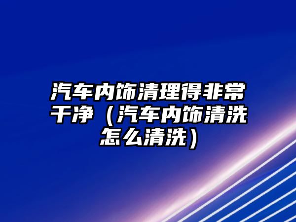 汽車內(nèi)飾清理得非常干凈（汽車內(nèi)飾清洗怎么清洗）