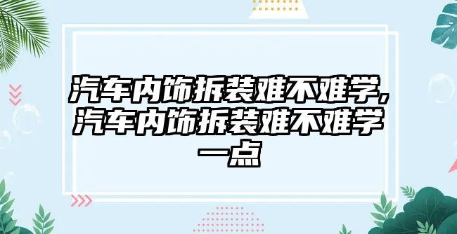 汽車內(nèi)飾拆裝難不難學(xué),汽車內(nèi)飾拆裝難不難學(xué)一點(diǎn)