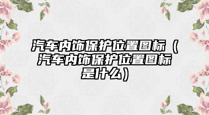 汽車內(nèi)飾保護(hù)位置圖標(biāo)（汽車內(nèi)飾保護(hù)位置圖標(biāo)是什么）