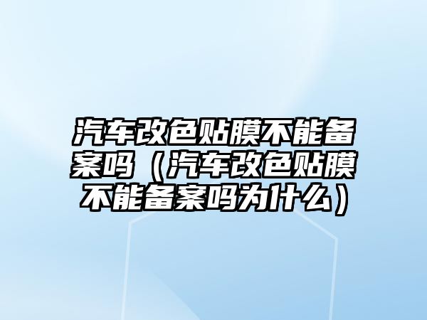 汽車改色貼膜不能備案嗎（汽車改色貼膜不能備案嗎為什么）