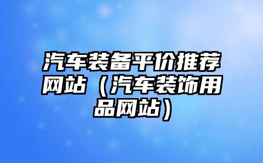 汽車(chē)裝備平價(jià)推薦網(wǎng)站（汽車(chē)裝飾用品網(wǎng)站）