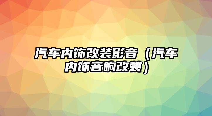 汽車內(nèi)飾改裝影音（汽車內(nèi)飾音響改裝）