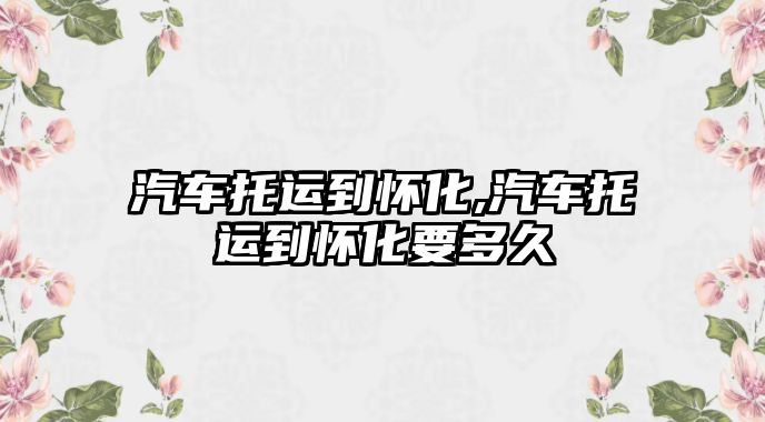 汽車托運(yùn)到懷化,汽車托運(yùn)到懷化要多久