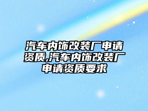 汽車內(nèi)飾改裝廠申請資質(zhì),汽車內(nèi)飾改裝廠申請資質(zhì)要求