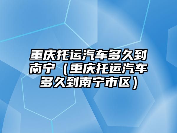 重慶托運汽車多久到南寧（重慶托運汽車多久到南寧市區(qū)）