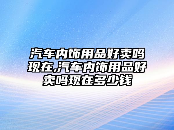 汽車內(nèi)飾用品好賣嗎現(xiàn)在,汽車內(nèi)飾用品好賣嗎現(xiàn)在多少錢