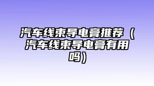 汽車線束導(dǎo)電膏推薦（汽車線束導(dǎo)電膏有用嗎）