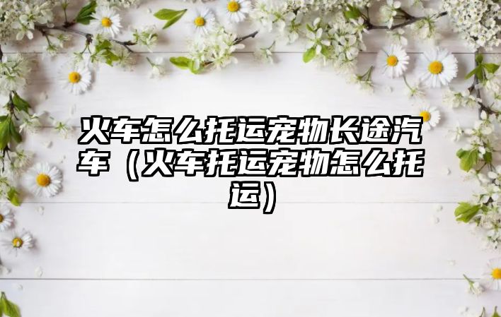 火車(chē)怎么托運(yùn)寵物長(zhǎng)途汽車(chē)（火車(chē)托運(yùn)寵物怎么托運(yùn)）