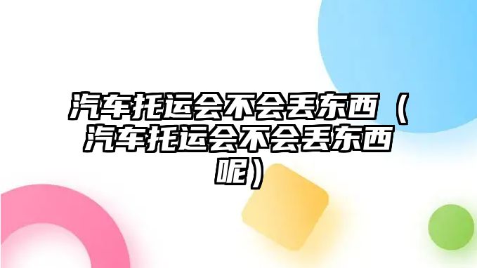 汽車托運(yùn)會(huì)不會(huì)丟東西（汽車托運(yùn)會(huì)不會(huì)丟東西呢）