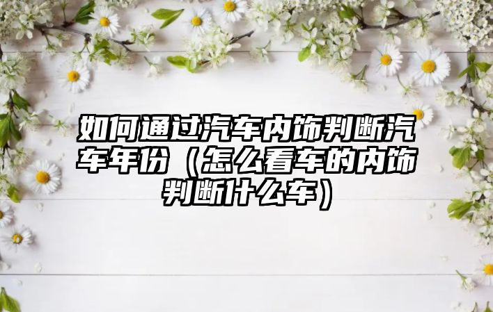 如何通過汽車內(nèi)飾判斷汽車年份（怎么看車的內(nèi)飾判斷什么車）