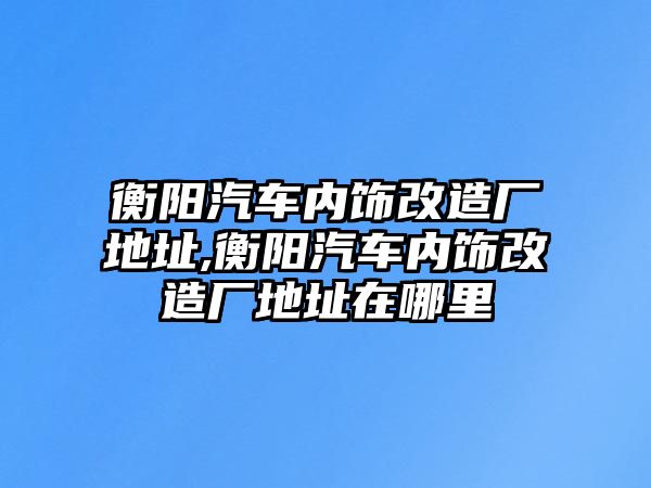 衡陽汽車內(nèi)飾改造廠地址,衡陽汽車內(nèi)飾改造廠地址在哪里