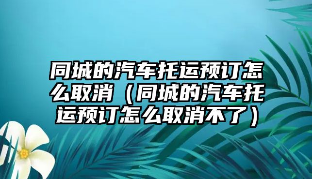 同城的汽車托運(yùn)預(yù)訂怎么取消（同城的汽車托運(yùn)預(yù)訂怎么取消不了）