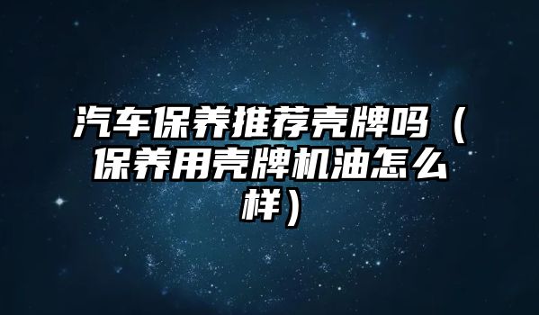 汽車保養(yǎng)推薦殼牌嗎（保養(yǎng)用殼牌機油怎么樣）