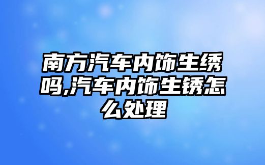 南方汽車內(nèi)飾生繡嗎,汽車內(nèi)飾生銹怎么處理