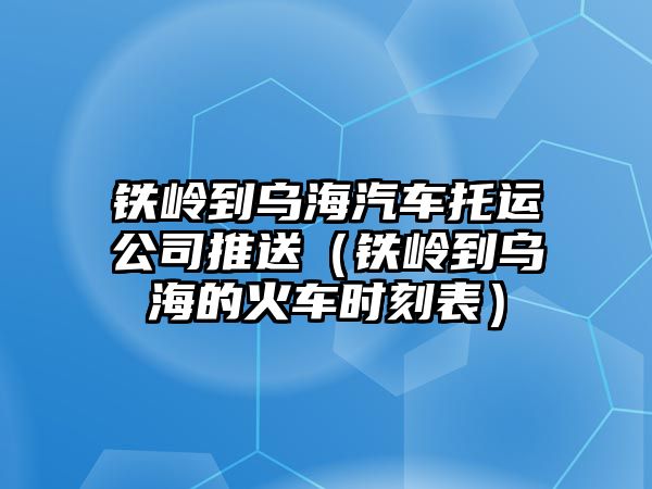 鐵嶺到烏海汽車托運公司推送（鐵嶺到烏海的火車時刻表）