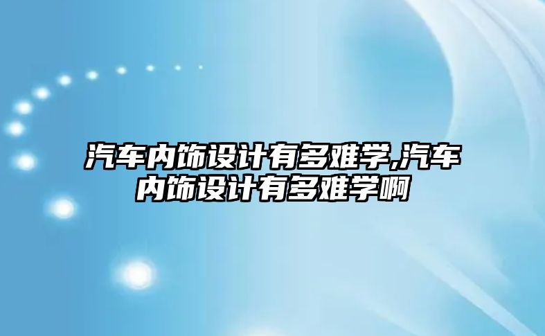 汽車內(nèi)飾設計有多難學,汽車內(nèi)飾設計有多難學啊