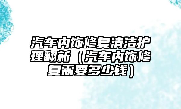 汽車內飾修復清潔護理翻新（汽車內飾修復需要多少錢）