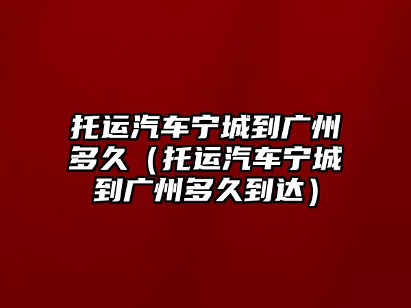 托運汽車寧城到廣州多久（托運汽車寧城到廣州多久到達）