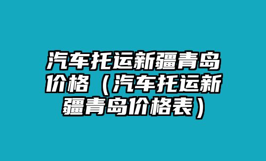 汽車托運(yùn)新疆青島價(jià)格（汽車托運(yùn)新疆青島價(jià)格表）