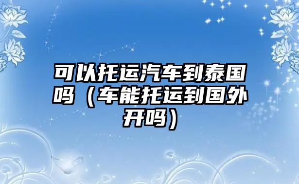 可以托運汽車到泰國嗎（車能托運到國外開嗎）