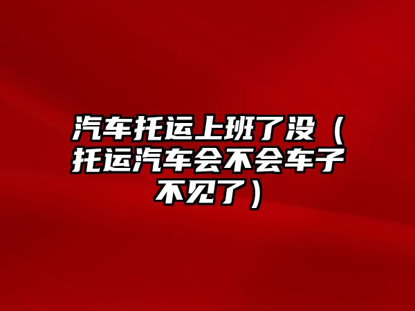 汽車托運上班了沒（托運汽車會不會車子不見了）